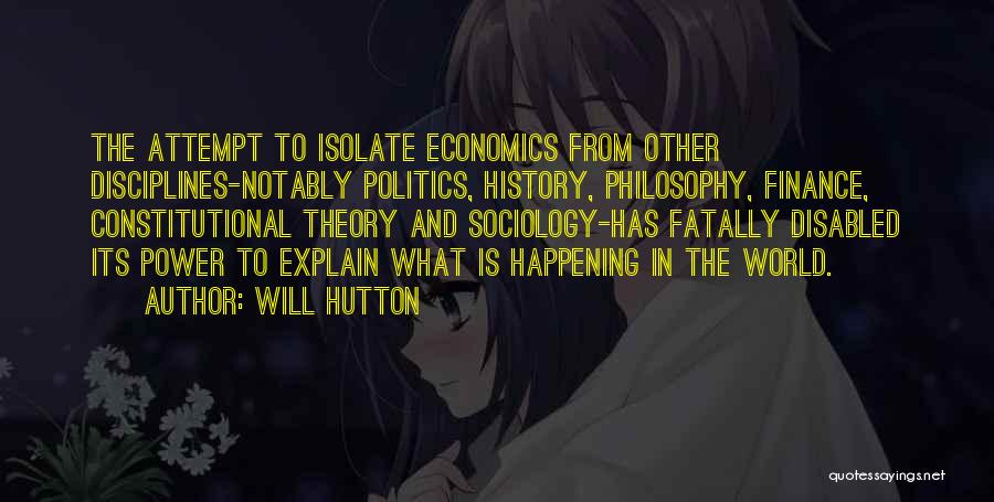 Will Hutton Quotes: The Attempt To Isolate Economics From Other Disciplines-notably Politics, History, Philosophy, Finance, Constitutional Theory And Sociology-has Fatally Disabled Its Power