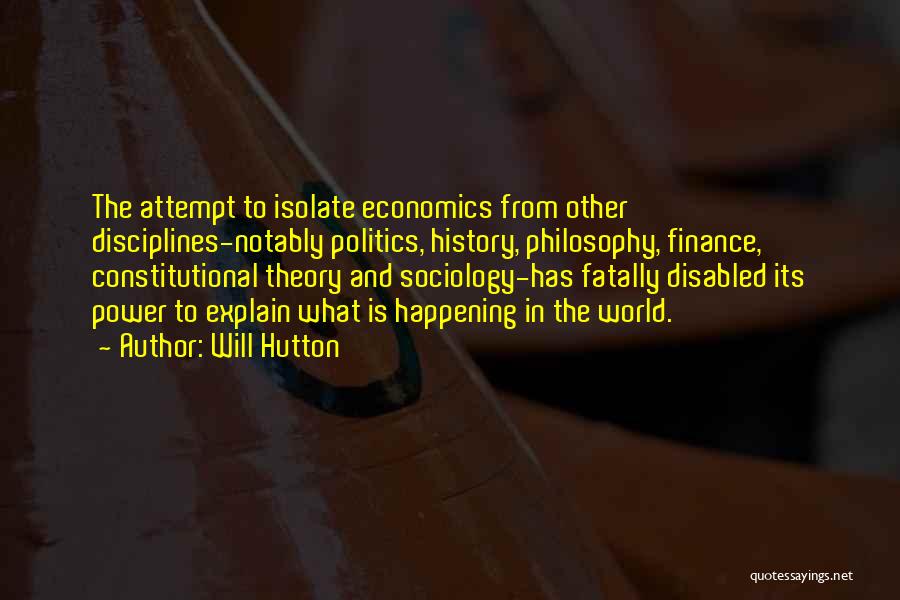 Will Hutton Quotes: The Attempt To Isolate Economics From Other Disciplines-notably Politics, History, Philosophy, Finance, Constitutional Theory And Sociology-has Fatally Disabled Its Power