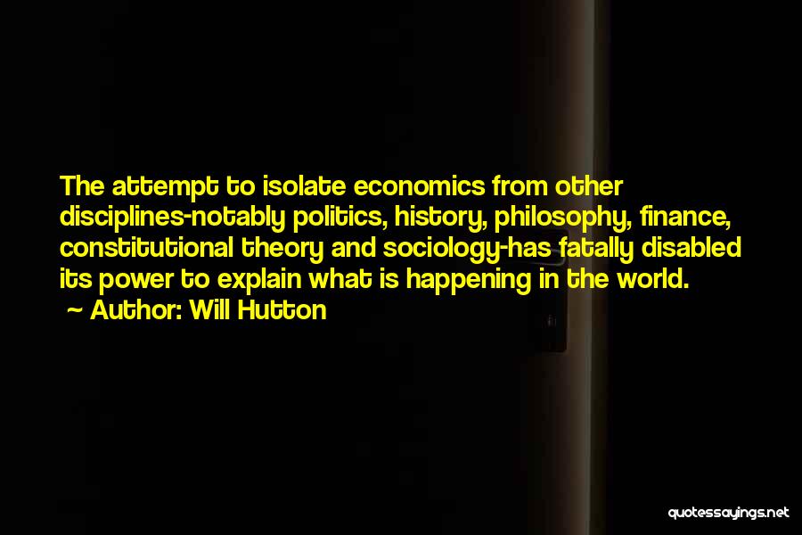 Will Hutton Quotes: The Attempt To Isolate Economics From Other Disciplines-notably Politics, History, Philosophy, Finance, Constitutional Theory And Sociology-has Fatally Disabled Its Power