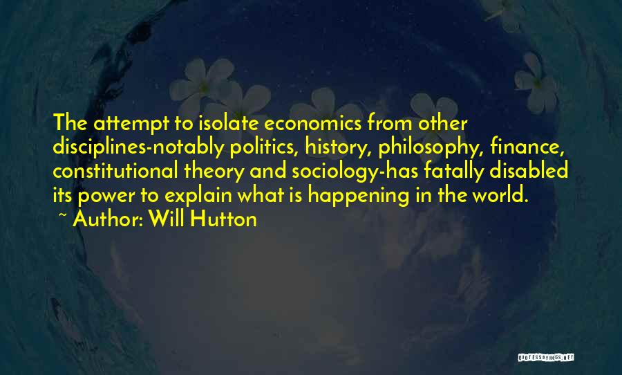 Will Hutton Quotes: The Attempt To Isolate Economics From Other Disciplines-notably Politics, History, Philosophy, Finance, Constitutional Theory And Sociology-has Fatally Disabled Its Power