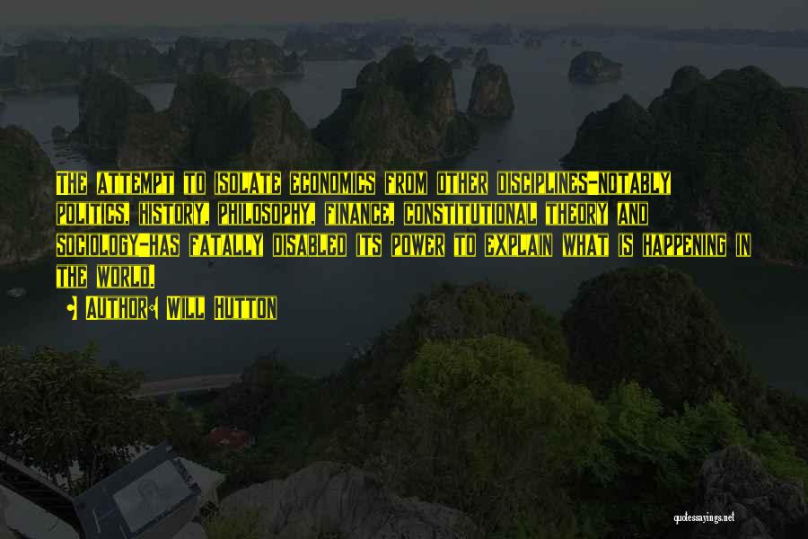 Will Hutton Quotes: The Attempt To Isolate Economics From Other Disciplines-notably Politics, History, Philosophy, Finance, Constitutional Theory And Sociology-has Fatally Disabled Its Power