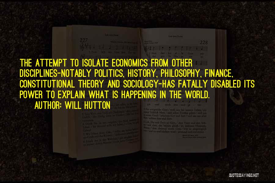 Will Hutton Quotes: The Attempt To Isolate Economics From Other Disciplines-notably Politics, History, Philosophy, Finance, Constitutional Theory And Sociology-has Fatally Disabled Its Power