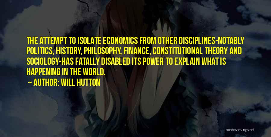 Will Hutton Quotes: The Attempt To Isolate Economics From Other Disciplines-notably Politics, History, Philosophy, Finance, Constitutional Theory And Sociology-has Fatally Disabled Its Power