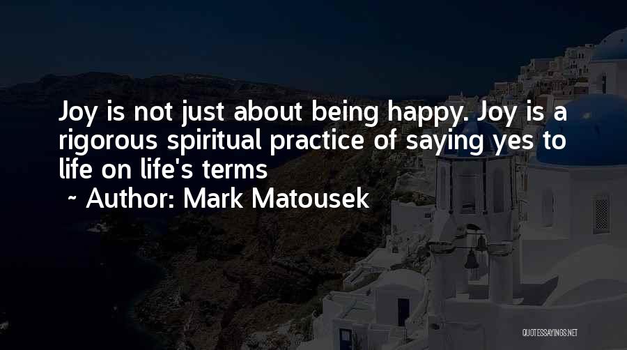 Mark Matousek Quotes: Joy Is Not Just About Being Happy. Joy Is A Rigorous Spiritual Practice Of Saying Yes To Life On Life's