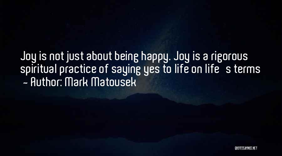 Mark Matousek Quotes: Joy Is Not Just About Being Happy. Joy Is A Rigorous Spiritual Practice Of Saying Yes To Life On Life's