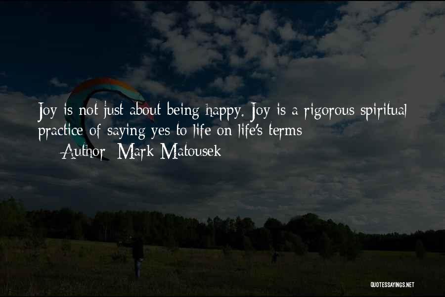 Mark Matousek Quotes: Joy Is Not Just About Being Happy. Joy Is A Rigorous Spiritual Practice Of Saying Yes To Life On Life's