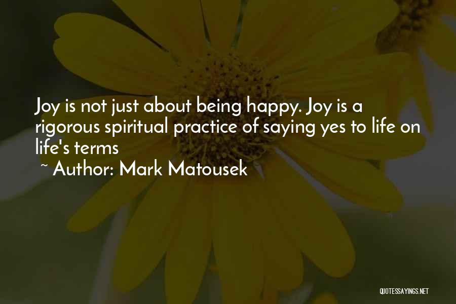 Mark Matousek Quotes: Joy Is Not Just About Being Happy. Joy Is A Rigorous Spiritual Practice Of Saying Yes To Life On Life's
