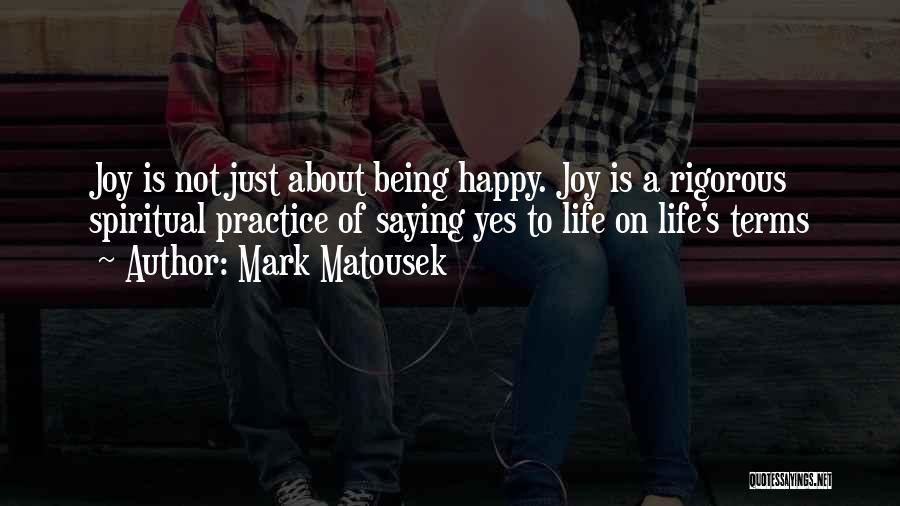 Mark Matousek Quotes: Joy Is Not Just About Being Happy. Joy Is A Rigorous Spiritual Practice Of Saying Yes To Life On Life's