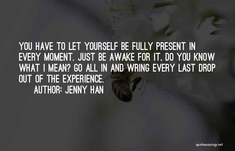 Jenny Han Quotes: You Have To Let Yourself Be Fully Present In Every Moment. Just Be Awake For It, Do You Know What