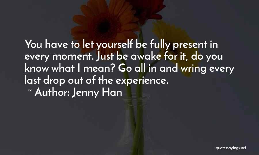 Jenny Han Quotes: You Have To Let Yourself Be Fully Present In Every Moment. Just Be Awake For It, Do You Know What