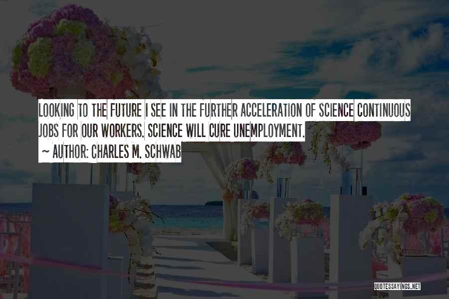 Charles M. Schwab Quotes: Looking To The Future I See In The Further Acceleration Of Science Continuous Jobs For Our Workers. Science Will Cure