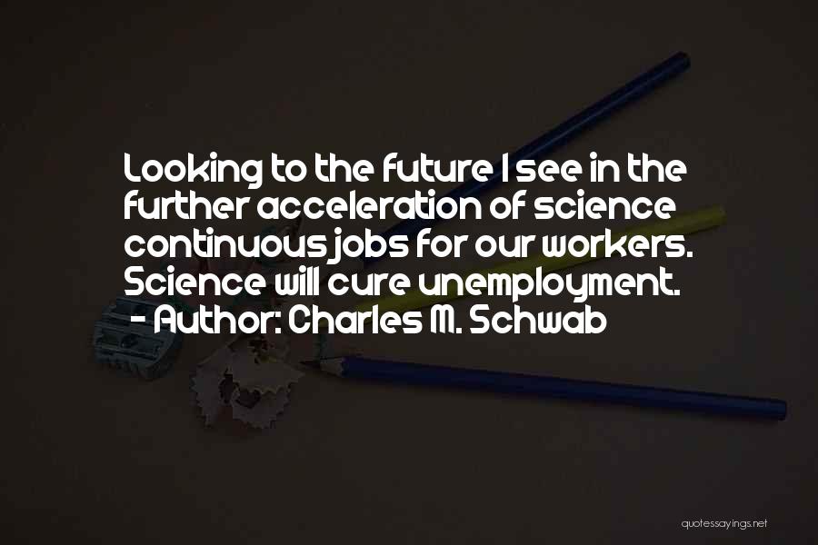 Charles M. Schwab Quotes: Looking To The Future I See In The Further Acceleration Of Science Continuous Jobs For Our Workers. Science Will Cure