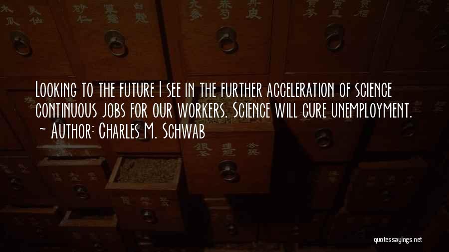 Charles M. Schwab Quotes: Looking To The Future I See In The Further Acceleration Of Science Continuous Jobs For Our Workers. Science Will Cure