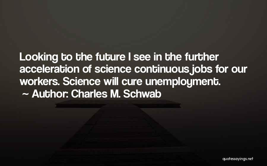 Charles M. Schwab Quotes: Looking To The Future I See In The Further Acceleration Of Science Continuous Jobs For Our Workers. Science Will Cure