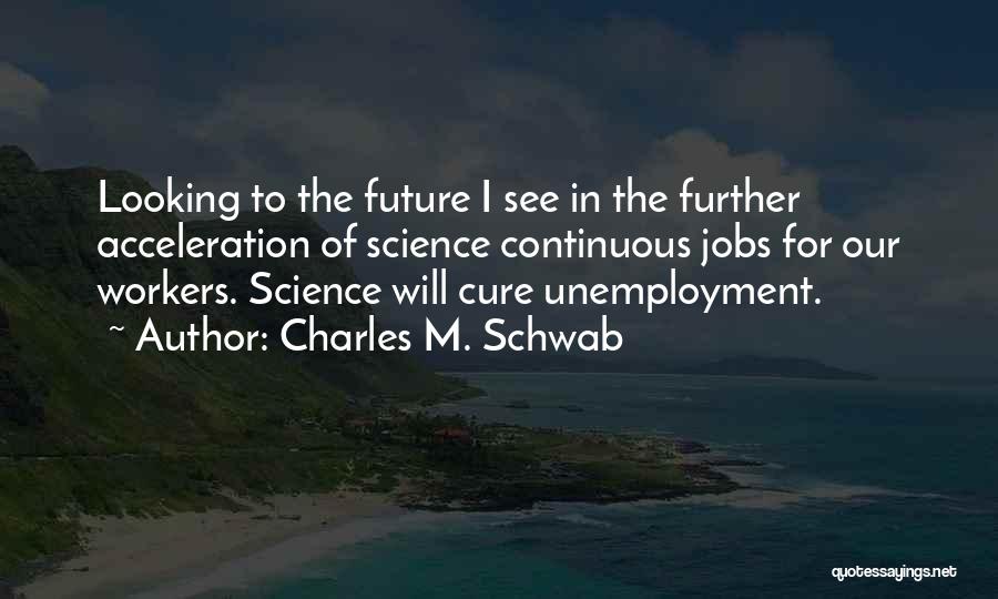 Charles M. Schwab Quotes: Looking To The Future I See In The Further Acceleration Of Science Continuous Jobs For Our Workers. Science Will Cure