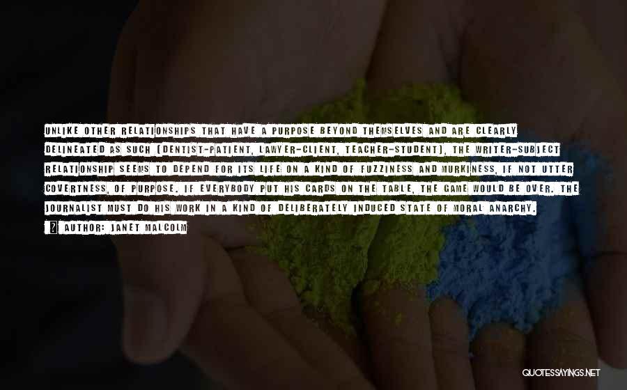 Janet Malcolm Quotes: Unlike Other Relationships That Have A Purpose Beyond Themselves And Are Clearly Delineated As Such (dentist-patient, Lawyer-client, Teacher-student), The Writer-subject