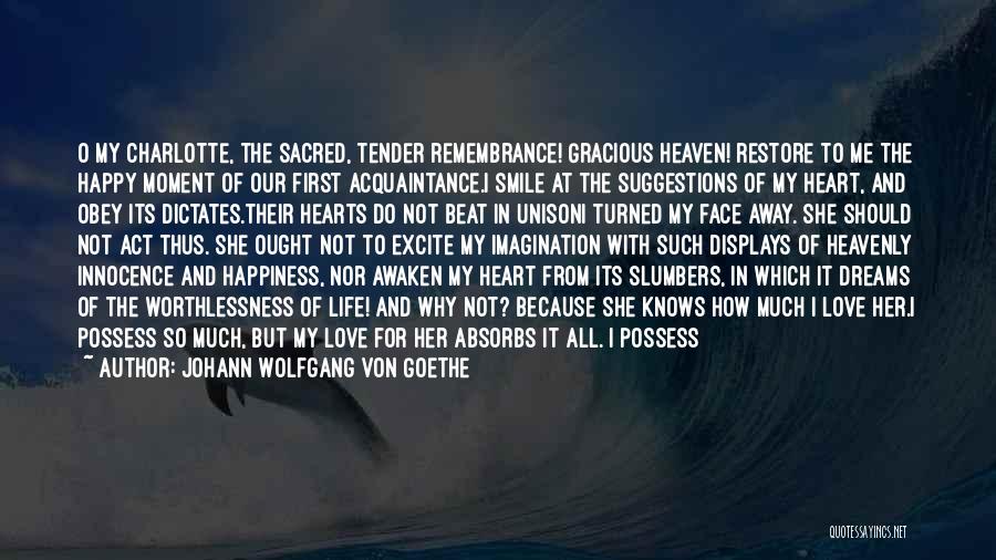 Johann Wolfgang Von Goethe Quotes: O My Charlotte, The Sacred, Tender Remembrance! Gracious Heaven! Restore To Me The Happy Moment Of Our First Acquaintance.i Smile