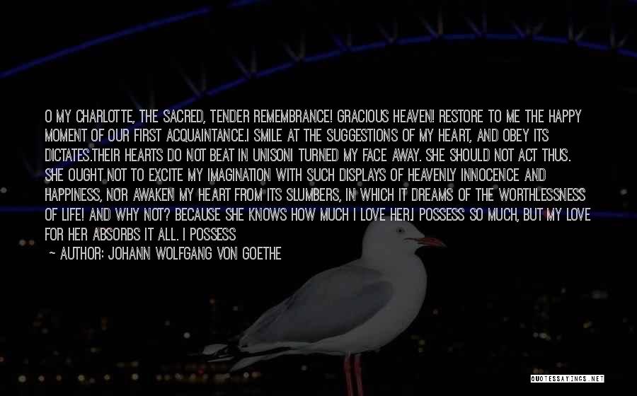 Johann Wolfgang Von Goethe Quotes: O My Charlotte, The Sacred, Tender Remembrance! Gracious Heaven! Restore To Me The Happy Moment Of Our First Acquaintance.i Smile