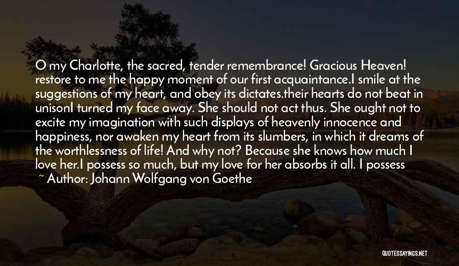 Johann Wolfgang Von Goethe Quotes: O My Charlotte, The Sacred, Tender Remembrance! Gracious Heaven! Restore To Me The Happy Moment Of Our First Acquaintance.i Smile