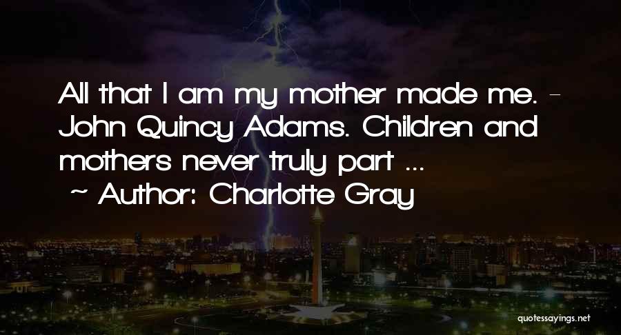 Charlotte Gray Quotes: All That I Am My Mother Made Me. - John Quincy Adams. Children And Mothers Never Truly Part ...