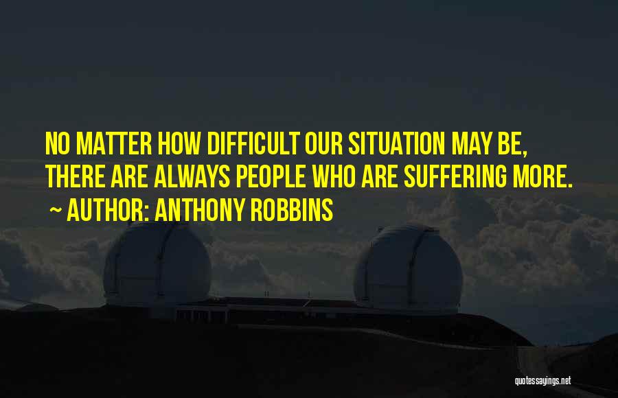 Anthony Robbins Quotes: No Matter How Difficult Our Situation May Be, There Are Always People Who Are Suffering More.