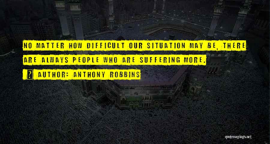 Anthony Robbins Quotes: No Matter How Difficult Our Situation May Be, There Are Always People Who Are Suffering More.