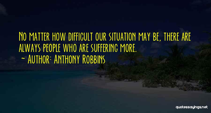 Anthony Robbins Quotes: No Matter How Difficult Our Situation May Be, There Are Always People Who Are Suffering More.