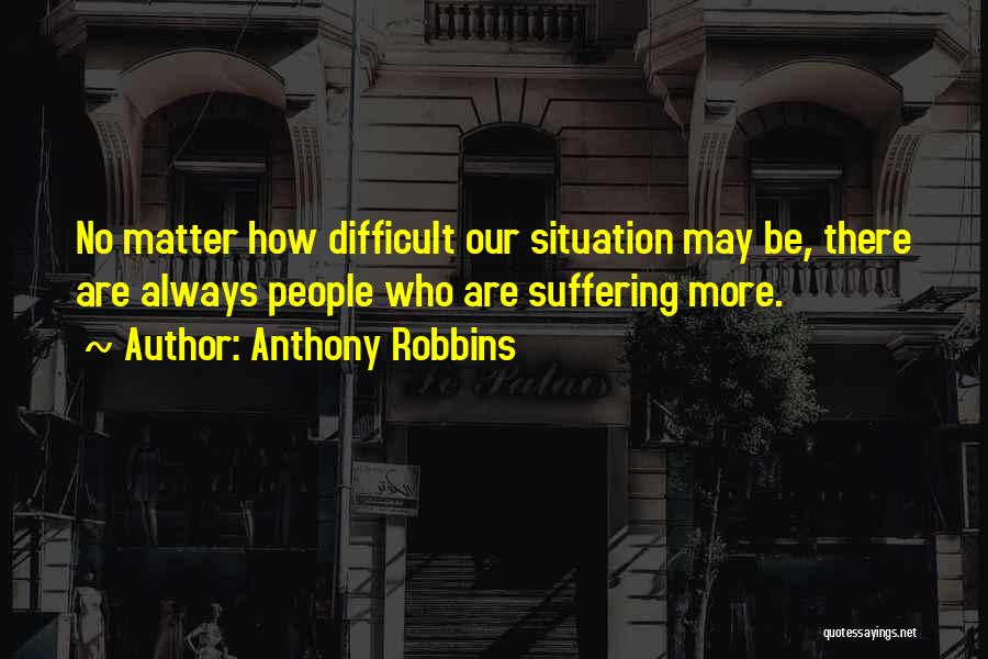 Anthony Robbins Quotes: No Matter How Difficult Our Situation May Be, There Are Always People Who Are Suffering More.