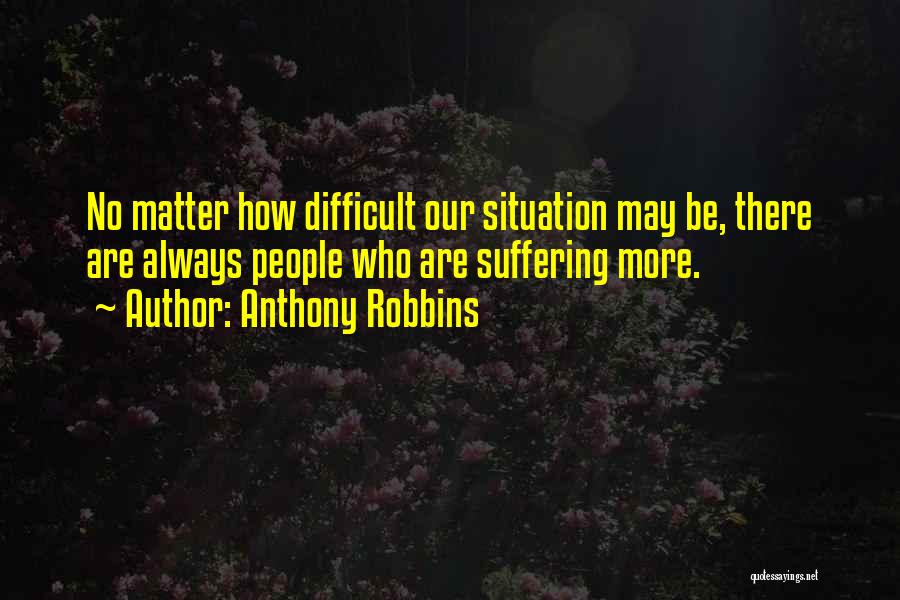 Anthony Robbins Quotes: No Matter How Difficult Our Situation May Be, There Are Always People Who Are Suffering More.