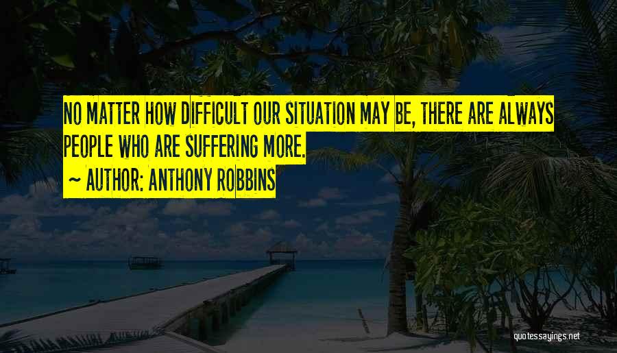 Anthony Robbins Quotes: No Matter How Difficult Our Situation May Be, There Are Always People Who Are Suffering More.