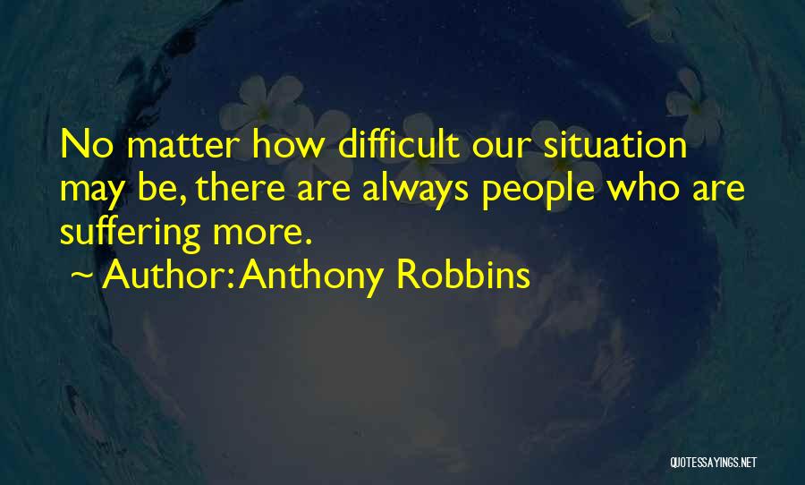 Anthony Robbins Quotes: No Matter How Difficult Our Situation May Be, There Are Always People Who Are Suffering More.