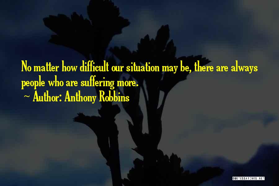 Anthony Robbins Quotes: No Matter How Difficult Our Situation May Be, There Are Always People Who Are Suffering More.