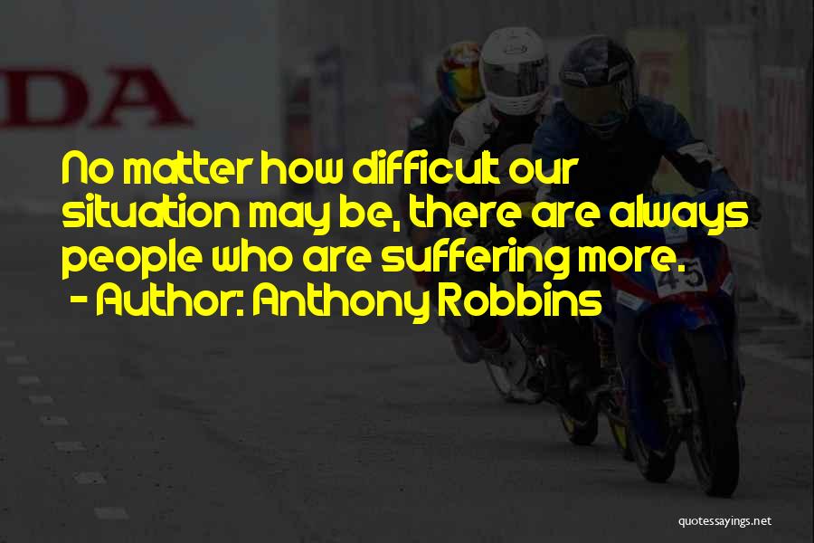 Anthony Robbins Quotes: No Matter How Difficult Our Situation May Be, There Are Always People Who Are Suffering More.