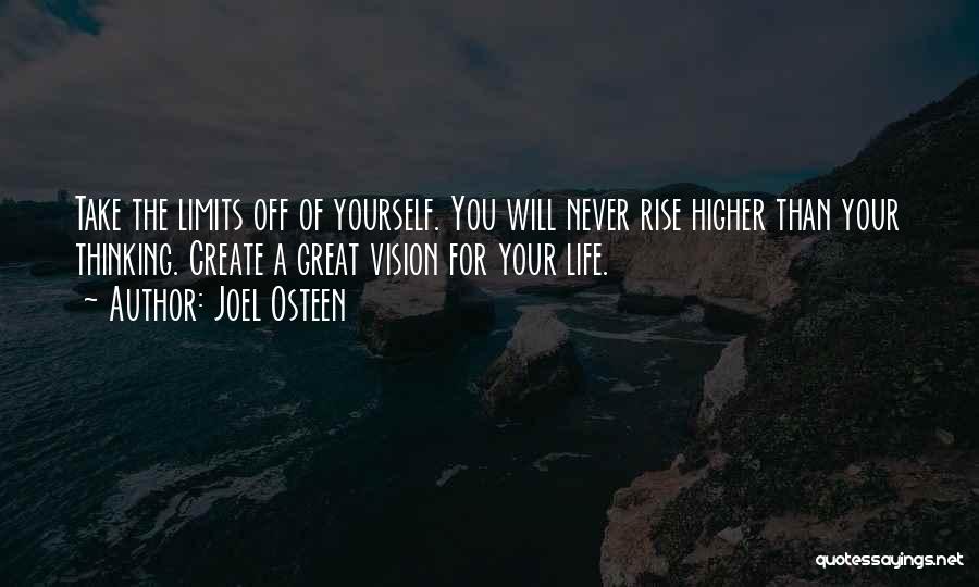 Joel Osteen Quotes: Take The Limits Off Of Yourself. You Will Never Rise Higher Than Your Thinking. Create A Great Vision For Your