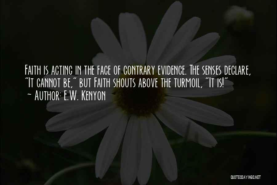 E.W. Kenyon Quotes: Faith Is Acting In The Face Of Contrary Evidence. The Senses Declare, It Cannot Be, But Faith Shouts Above The