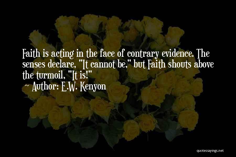 E.W. Kenyon Quotes: Faith Is Acting In The Face Of Contrary Evidence. The Senses Declare, It Cannot Be, But Faith Shouts Above The