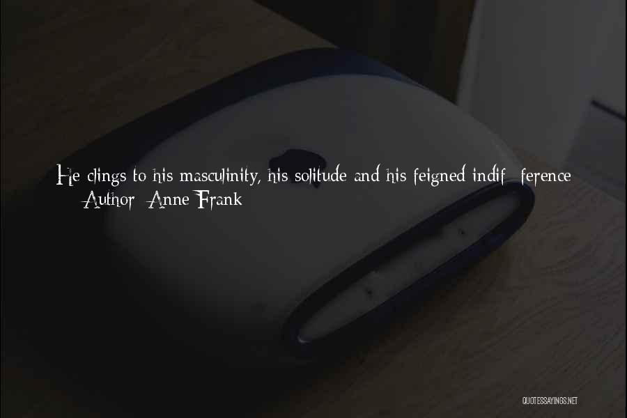 Anne Frank Quotes: He Clings To His Masculinity, His Solitude And His Feigned Indif- Ference So He Can Maintain His Role, So He'll