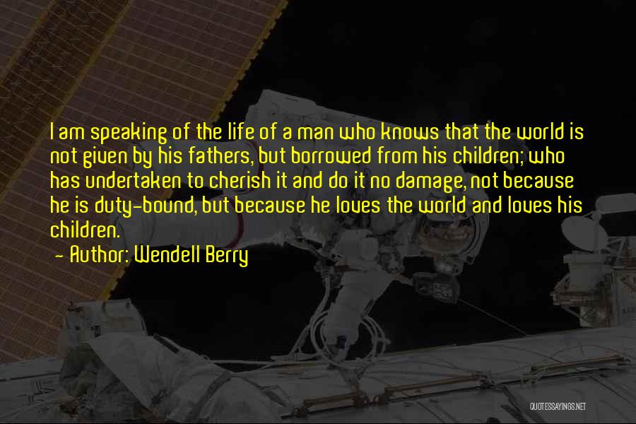 Wendell Berry Quotes: I Am Speaking Of The Life Of A Man Who Knows That The World Is Not Given By His Fathers,