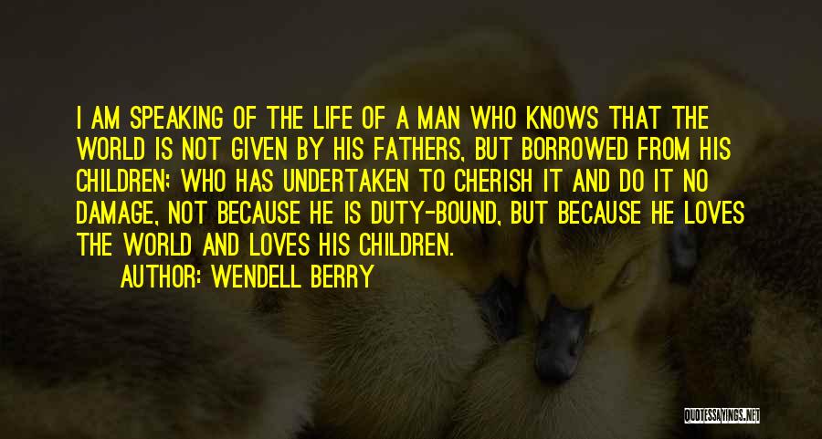 Wendell Berry Quotes: I Am Speaking Of The Life Of A Man Who Knows That The World Is Not Given By His Fathers,