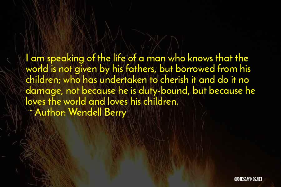 Wendell Berry Quotes: I Am Speaking Of The Life Of A Man Who Knows That The World Is Not Given By His Fathers,