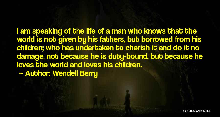 Wendell Berry Quotes: I Am Speaking Of The Life Of A Man Who Knows That The World Is Not Given By His Fathers,