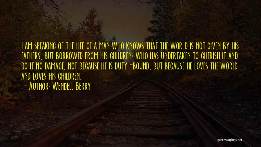 Wendell Berry Quotes: I Am Speaking Of The Life Of A Man Who Knows That The World Is Not Given By His Fathers,