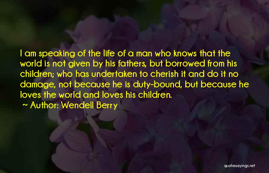 Wendell Berry Quotes: I Am Speaking Of The Life Of A Man Who Knows That The World Is Not Given By His Fathers,