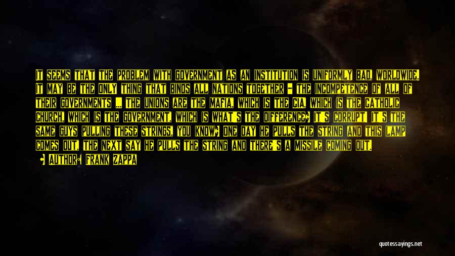 Frank Zappa Quotes: It Seems That The Problem With Government As An Institution Is Uniformly Bad, Worldwide. It May Be The Only Thing