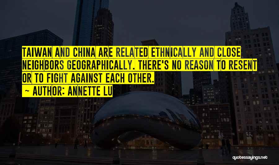 Annette Lu Quotes: Taiwan And China Are Related Ethnically And Close Neighbors Geographically. There's No Reason To Resent Or To Fight Against Each