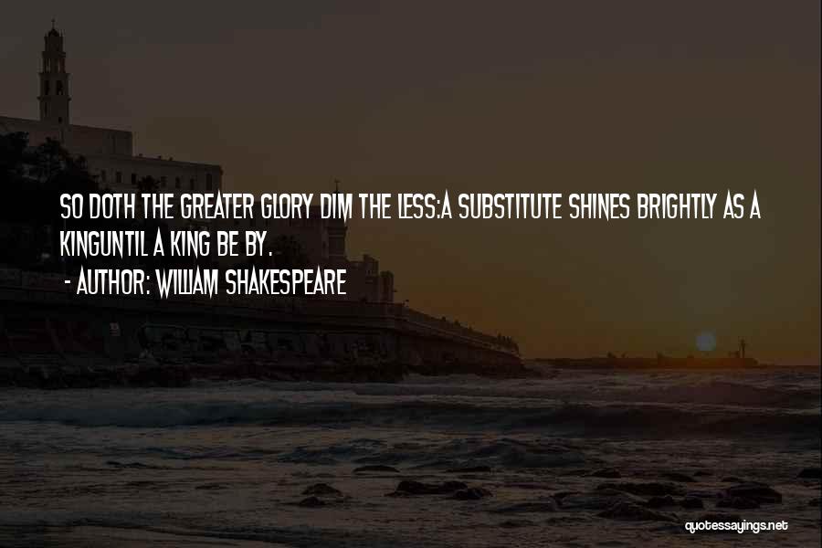 William Shakespeare Quotes: So Doth The Greater Glory Dim The Less:a Substitute Shines Brightly As A Kinguntil A King Be By.