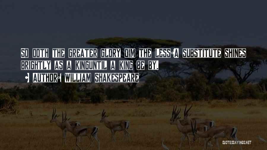 William Shakespeare Quotes: So Doth The Greater Glory Dim The Less:a Substitute Shines Brightly As A Kinguntil A King Be By.