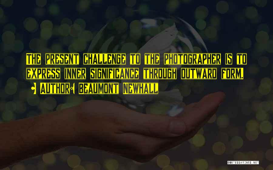 Beaumont Newhall Quotes: The Present Challenge To The Photographer Is To Express Inner Significance Through Outward Form.