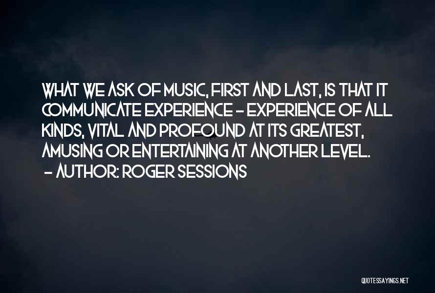 Roger Sessions Quotes: What We Ask Of Music, First And Last, Is That It Communicate Experience - Experience Of All Kinds, Vital And