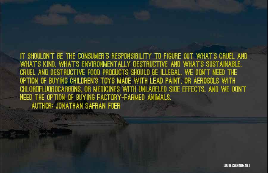 Jonathan Safran Foer Quotes: It Shouldn't Be The Consumer's Responsibility To Figure Out What's Cruel And What's Kind, What's Environmentally Destructive And What's Sustainable.